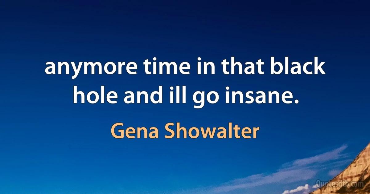 anymore time in that black hole and ill go insane. (Gena Showalter)