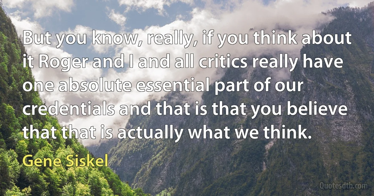 But you know, really, if you think about it Roger and I and all critics really have one absolute essential part of our credentials and that is that you believe that that is actually what we think. (Gene Siskel)