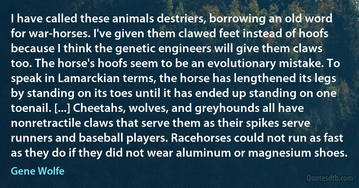 I have called these animals destriers, borrowing an old word for war-horses. I've given them clawed feet instead of hoofs because I think the genetic engineers will give them claws too. The horse's hoofs seem to be an evolutionary mistake. To speak in Lamarckian terms, the horse has lengthened its legs by standing on its toes until it has ended up standing on one toenail. [...] Cheetahs, wolves, and greyhounds all have nonretractile claws that serve them as their spikes serve runners and baseball players. Racehorses could not run as fast as they do if they did not wear aluminum or magnesium shoes. (Gene Wolfe)