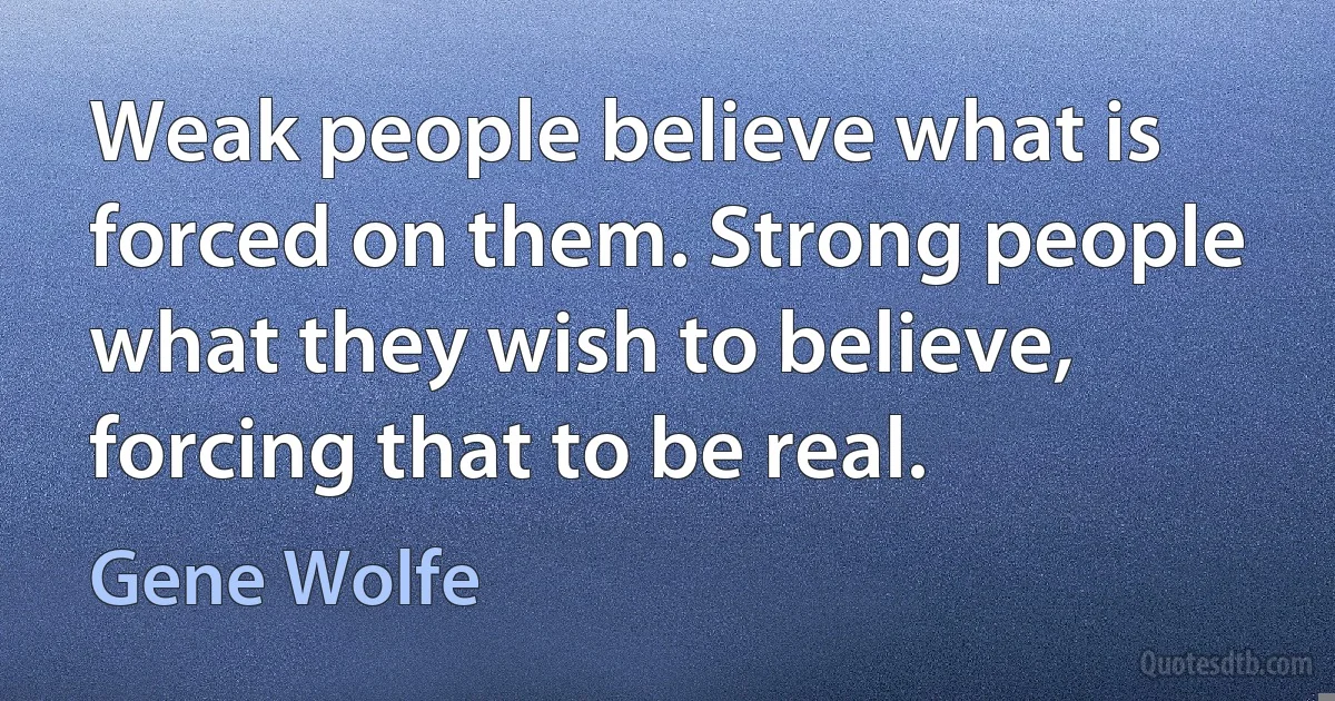 Weak people believe what is forced on them. Strong people what they wish to believe, forcing that to be real. (Gene Wolfe)