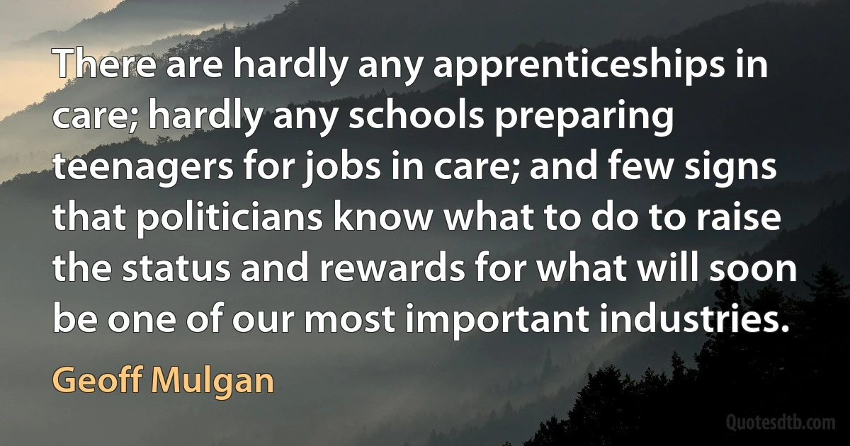 There are hardly any apprenticeships in care; hardly any schools preparing teenagers for jobs in care; and few signs that politicians know what to do to raise the status and rewards for what will soon be one of our most important industries. (Geoff Mulgan)