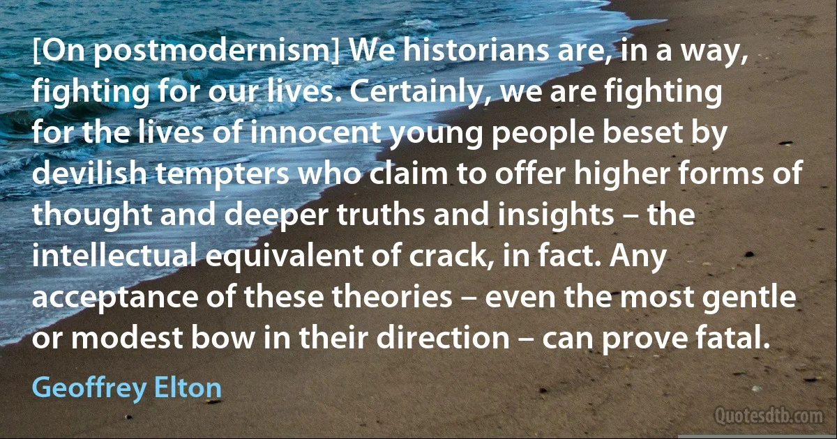 [On postmodernism] We historians are, in a way, fighting for our lives. Certainly, we are fighting for the lives of innocent young people beset by devilish tempters who claim to offer higher forms of thought and deeper truths and insights – the intellectual equivalent of crack, in fact. Any acceptance of these theories – even the most gentle or modest bow in their direction – can prove fatal. (Geoffrey Elton)