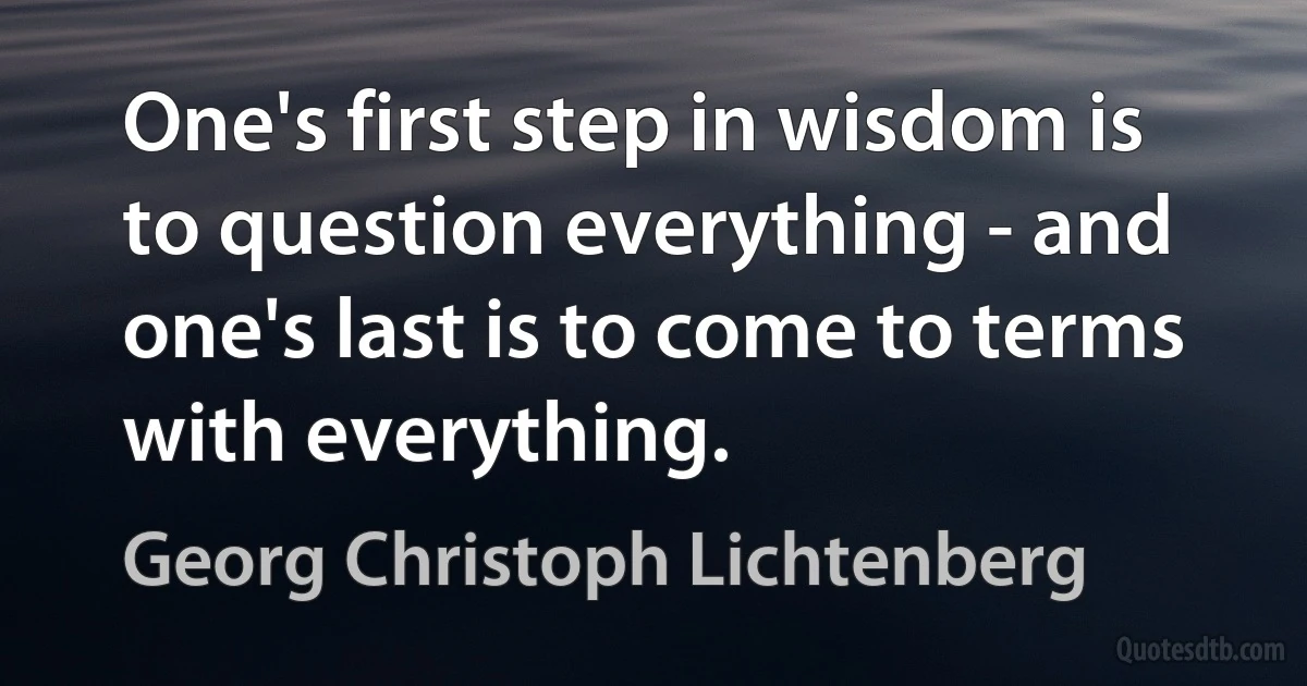 One's first step in wisdom is to question everything - and one's last is to come to terms with everything. (Georg Christoph Lichtenberg)