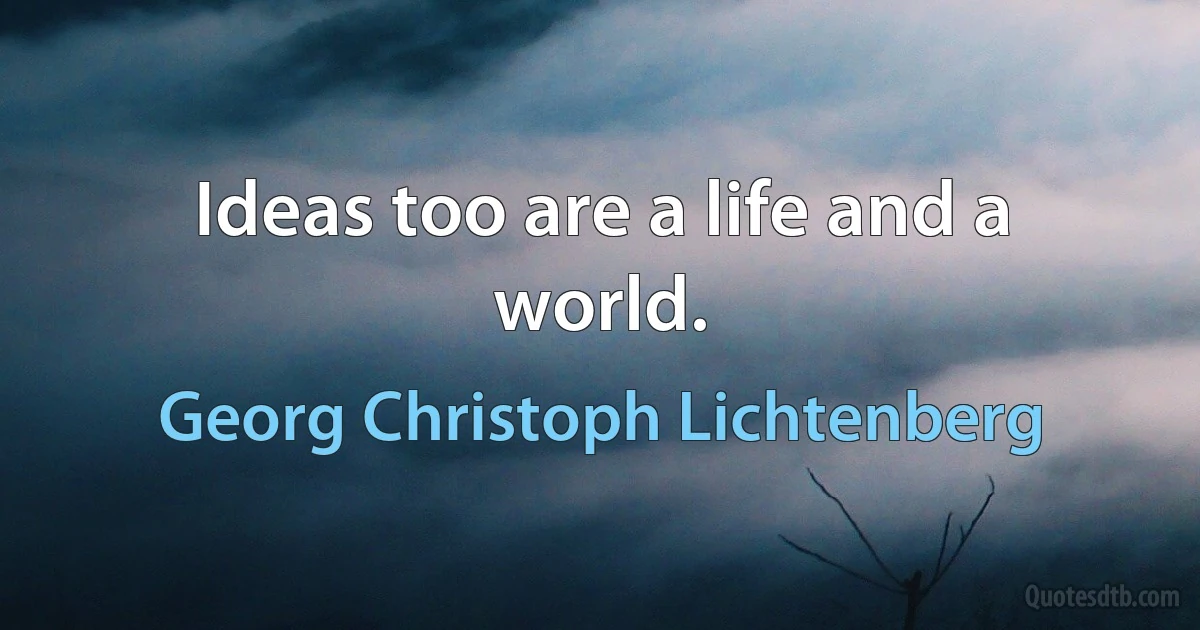 Ideas too are a life and a world. (Georg Christoph Lichtenberg)