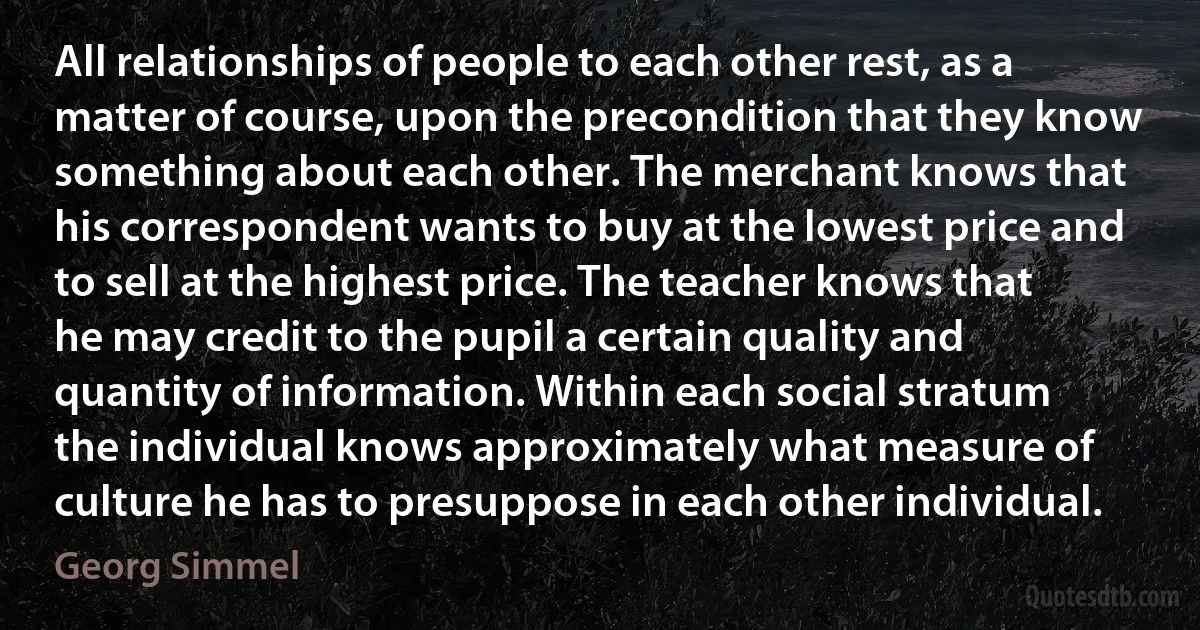 All relationships of people to each other rest, as a matter of course, upon the precondition that they know something about each other. The merchant knows that his correspondent wants to buy at the lowest price and to sell at the highest price. The teacher knows that he may credit to the pupil a certain quality and quantity of information. Within each social stratum the individual knows approximately what measure of culture he has to presuppose in each other individual. (Georg Simmel)