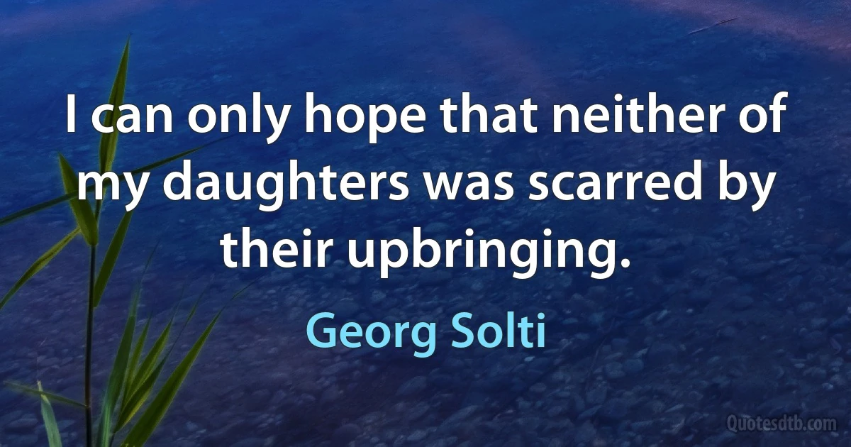 I can only hope that neither of my daughters was scarred by their upbringing. (Georg Solti)