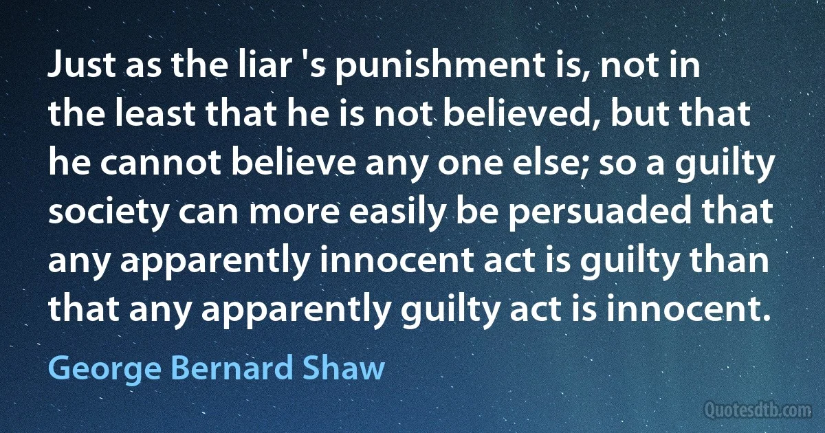 Just as the liar 's punishment is, not in the least that he is not believed, but that he cannot believe any one else; so a guilty society can more easily be persuaded that any apparently innocent act is guilty than that any apparently guilty act is innocent. (George Bernard Shaw)