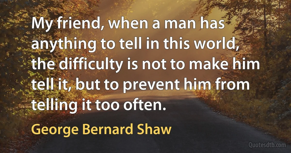 My friend, when a man has anything to tell in this world, the difficulty is not to make him tell it, but to prevent him from telling it too often. (George Bernard Shaw)