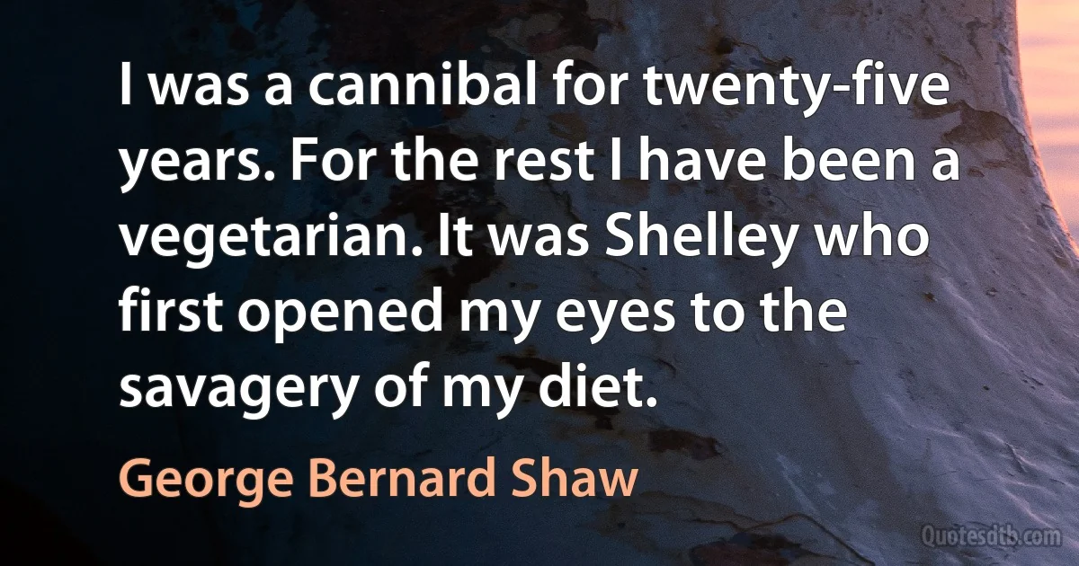 I was a cannibal for twenty-five years. For the rest I have been a vegetarian. It was Shelley who first opened my eyes to the savagery of my diet. (George Bernard Shaw)