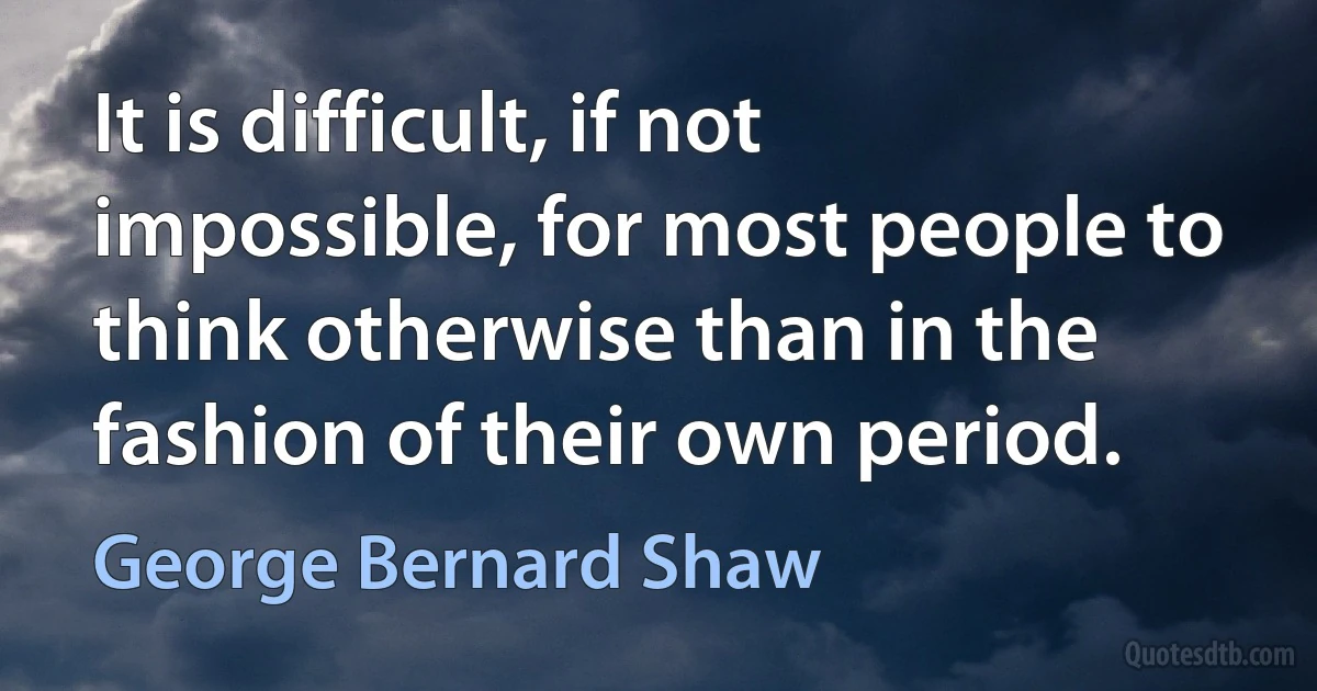 It is difficult, if not impossible, for most people to think otherwise than in the fashion of their own period. (George Bernard Shaw)