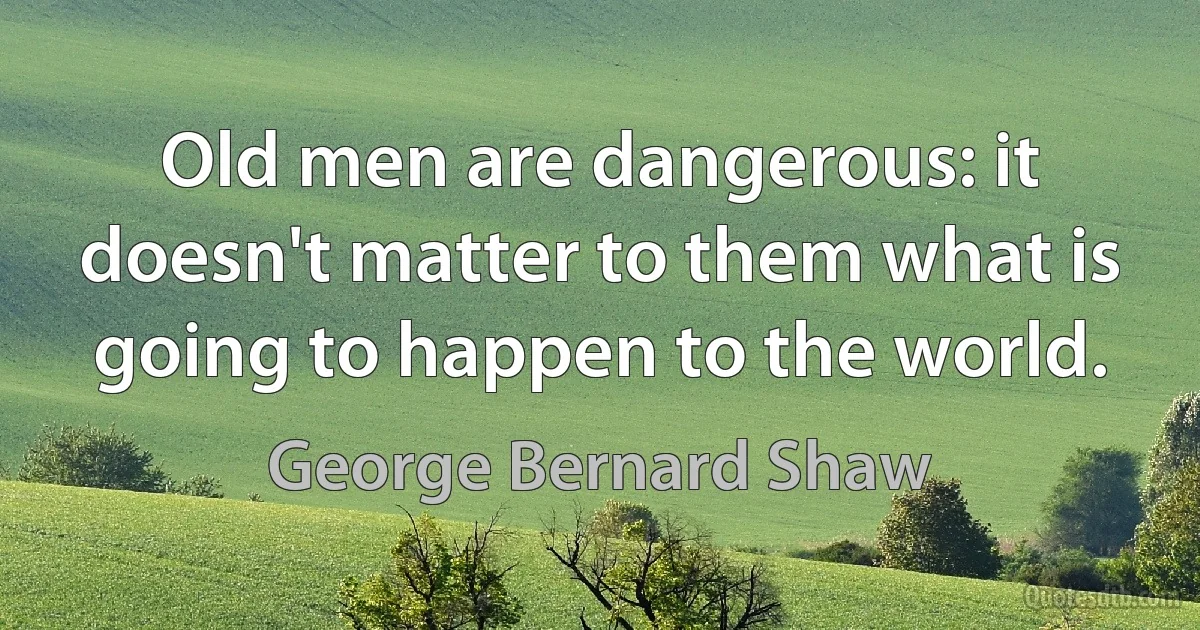 Old men are dangerous: it doesn't matter to them what is going to happen to the world. (George Bernard Shaw)