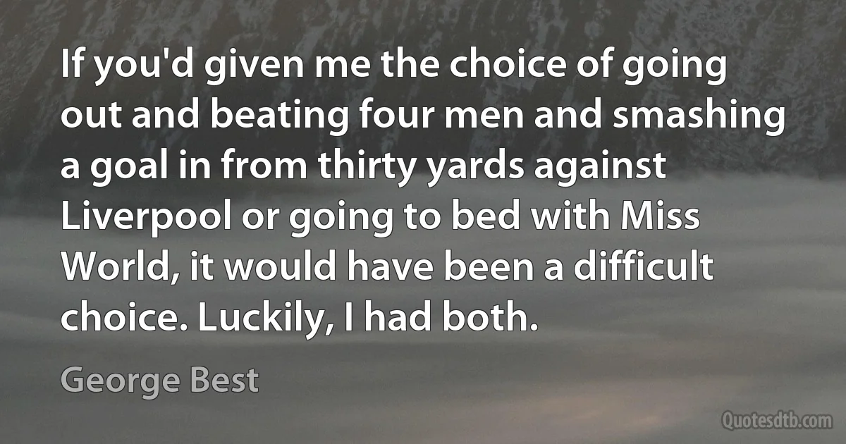 If you'd given me the choice of going out and beating four men and smashing a goal in from thirty yards against Liverpool or going to bed with Miss World, it would have been a difficult choice. Luckily, I had both. (George Best)