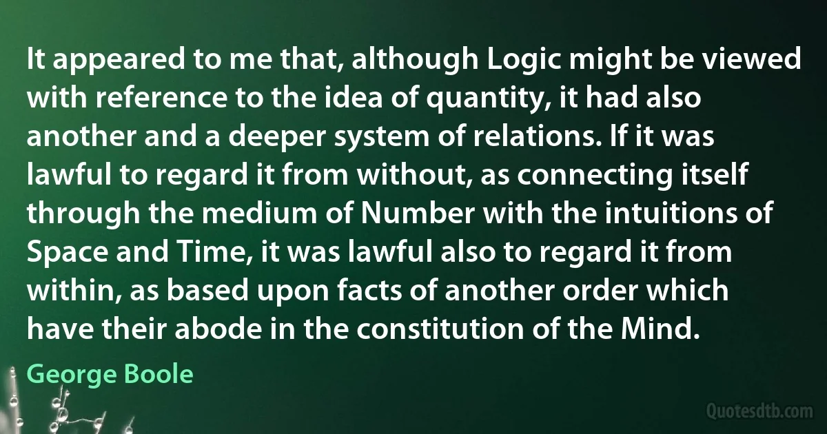 It appeared to me that, although Logic might be viewed with reference to the idea of quantity, it had also another and a deeper system of relations. If it was lawful to regard it from without, as connecting itself through the medium of Number with the intuitions of Space and Time, it was lawful also to regard it from within, as based upon facts of another order which have their abode in the constitution of the Mind. (George Boole)