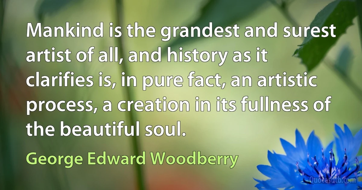 Mankind is the grandest and surest artist of all, and history as it clarifies is, in pure fact, an artistic process, a creation in its fullness of the beautiful soul. (George Edward Woodberry)