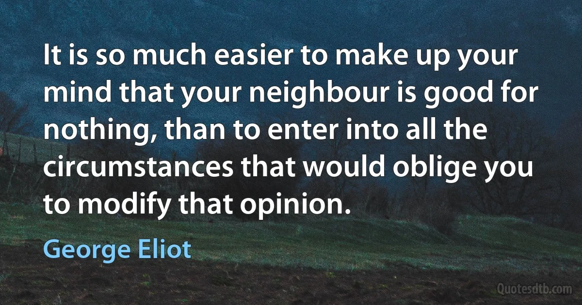 It is so much easier to make up your mind that your neighbour is good for nothing, than to enter into all the circumstances that would oblige you to modify that opinion. (George Eliot)