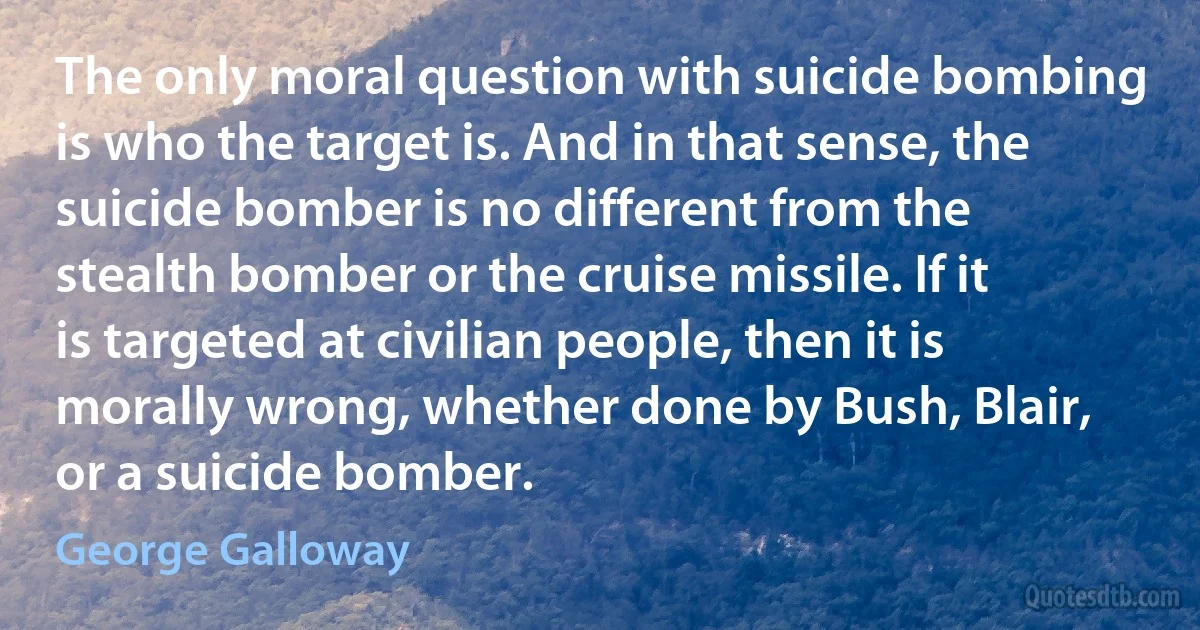 The only moral question with suicide bombing is who the target is. And in that sense, the suicide bomber is no different from the stealth bomber or the cruise missile. If it is targeted at civilian people, then it is morally wrong, whether done by Bush, Blair, or a suicide bomber. (George Galloway)