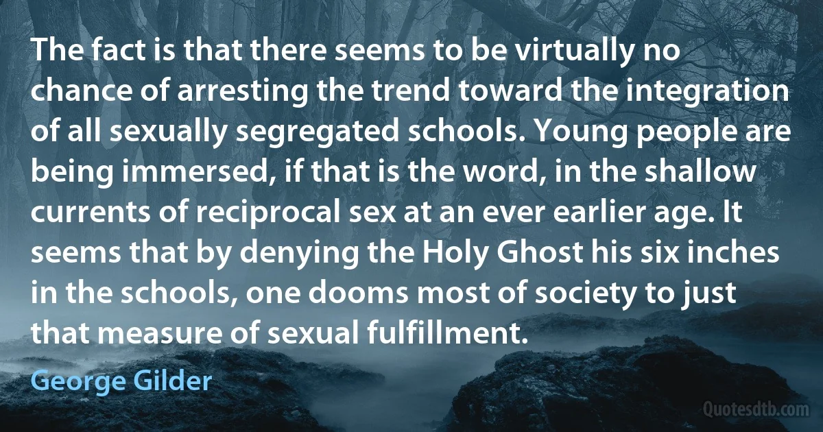 The fact is that there seems to be virtually no chance of arresting the trend toward the integration of all sexually segregated schools. Young people are being immersed, if that is the word, in the shallow currents of reciprocal sex at an ever earlier age. It seems that by denying the Holy Ghost his six inches in the schools, one dooms most of society to just that measure of sexual fulfillment. (George Gilder)