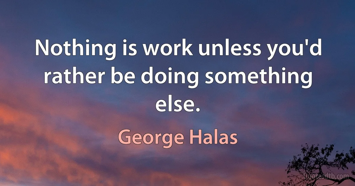 Nothing is work unless you'd rather be doing something else. (George Halas)