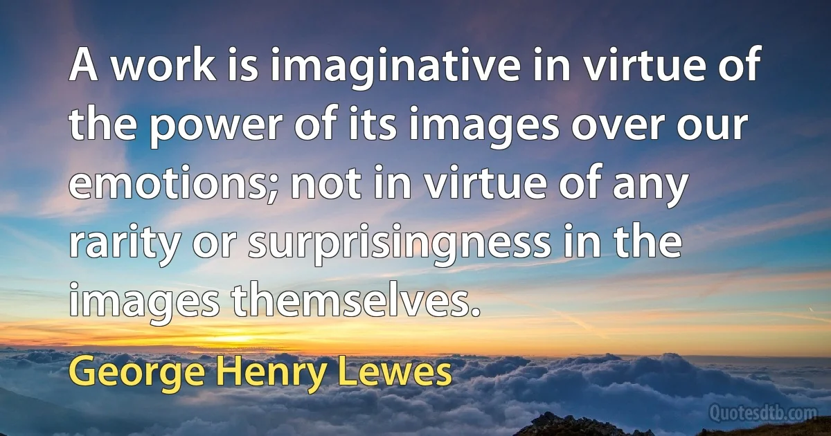 A work is imaginative in virtue of the power of its images over our emotions; not in virtue of any rarity or surprisingness in the images themselves. (George Henry Lewes)