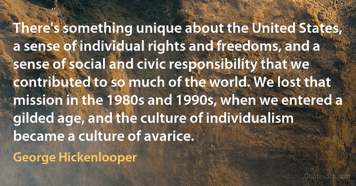 There's something unique about the United States, a sense of individual rights and freedoms, and a sense of social and civic responsibility that we contributed to so much of the world. We lost that mission in the 1980s and 1990s, when we entered a gilded age, and the culture of individualism became a culture of avarice. (George Hickenlooper)