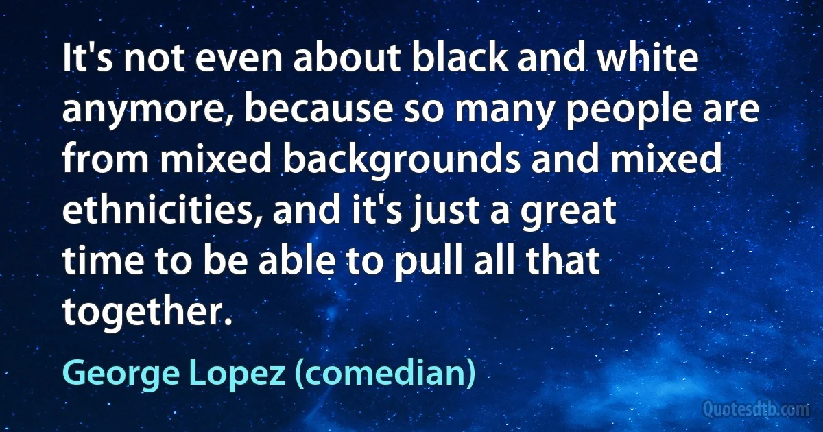 It's not even about black and white anymore, because so many people are from mixed backgrounds and mixed ethnicities, and it's just a great time to be able to pull all that together. (George Lopez (comedian))