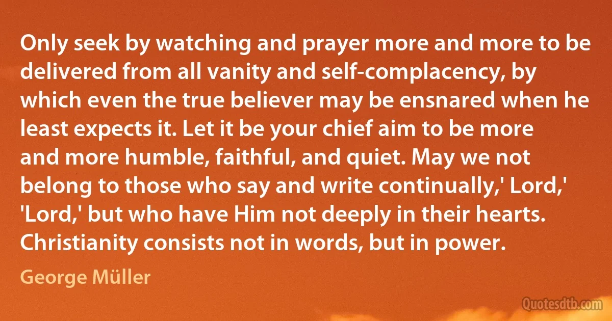 Only seek by watching and prayer more and more to be delivered from all vanity and self-complacency, by which even the true believer may be ensnared when he least expects it. Let it be your chief aim to be more and more humble, faithful, and quiet. May we not belong to those who say and write continually,' Lord,' 'Lord,' but who have Him not deeply in their hearts. Christianity consists not in words, but in power. (George Müller)