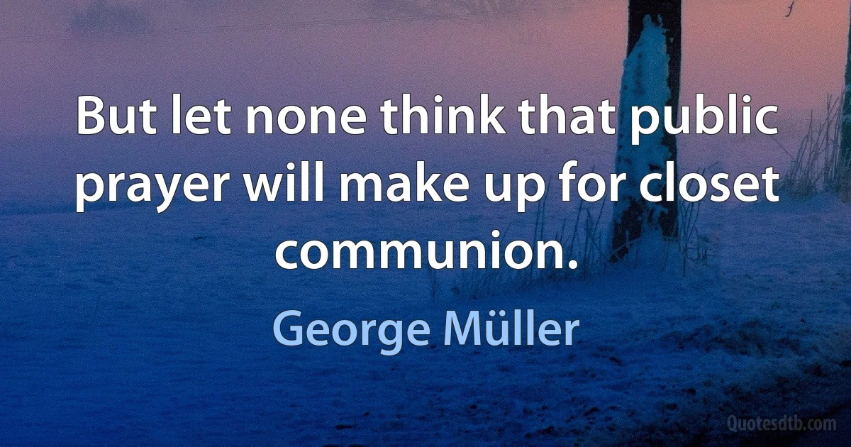 But let none think that public prayer will make up for closet communion. (George Müller)