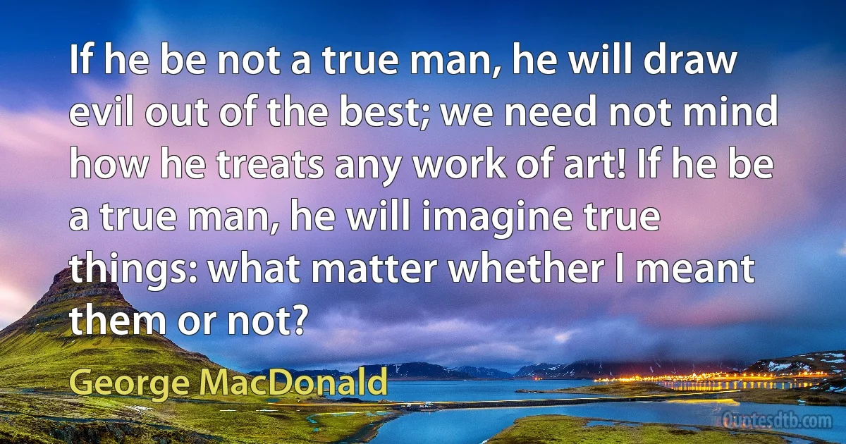 If he be not a true man, he will draw evil out of the best; we need not mind how he treats any work of art! If he be a true man, he will imagine true things: what matter whether I meant them or not? (George MacDonald)