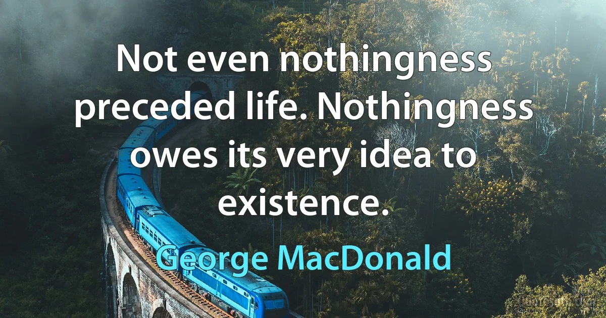 Not even nothingness preceded life. Nothingness owes its very idea to existence. (George MacDonald)