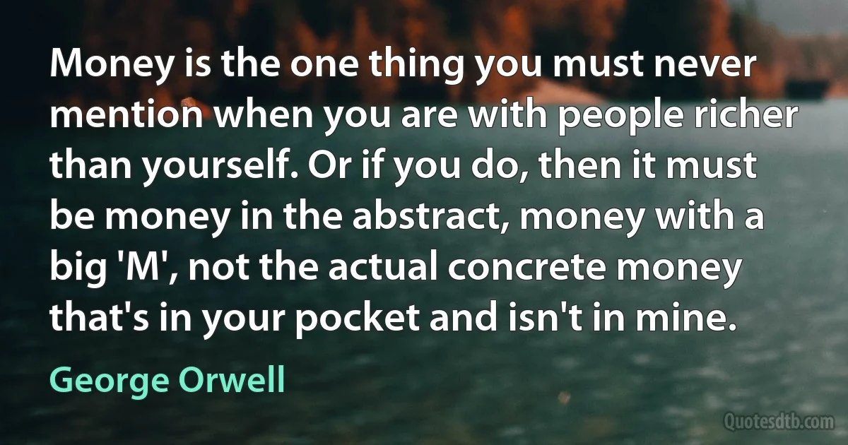 Money is the one thing you must never mention when you are with people richer than yourself. Or if you do, then it must be money in the abstract, money with a big 'M', not the actual concrete money that's in your pocket and isn't in mine. (George Orwell)