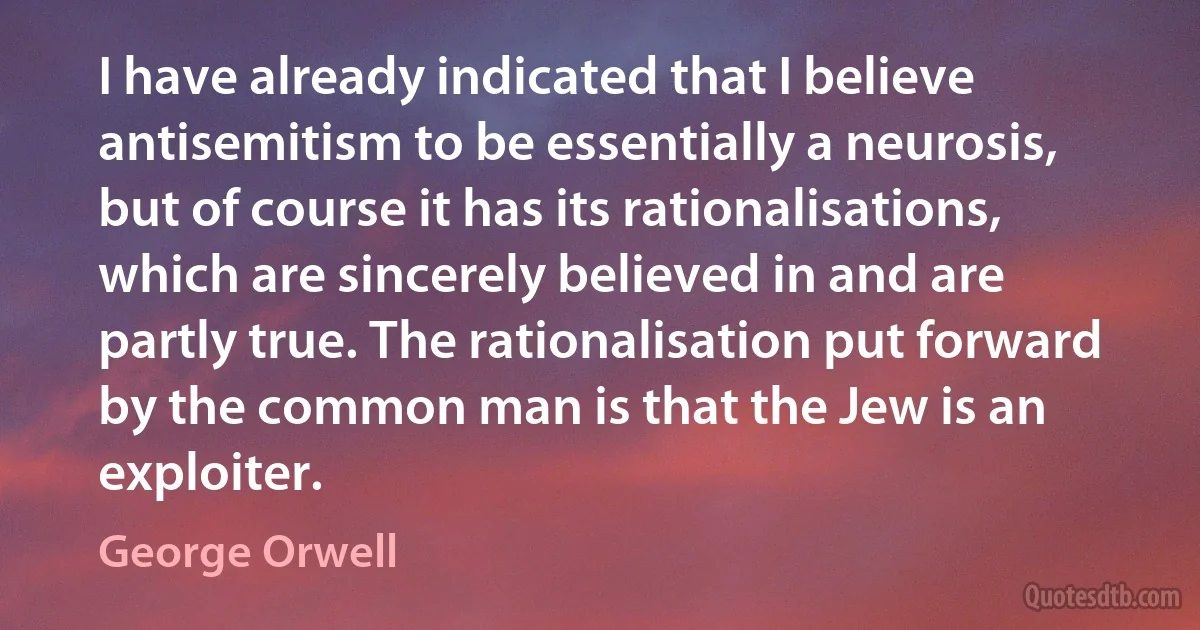 I have already indicated that I believe antisemitism to be essentially a neurosis, but of course it has its rationalisations, which are sincerely believed in and are partly true. The rationalisation put forward by the common man is that the Jew is an exploiter. (George Orwell)