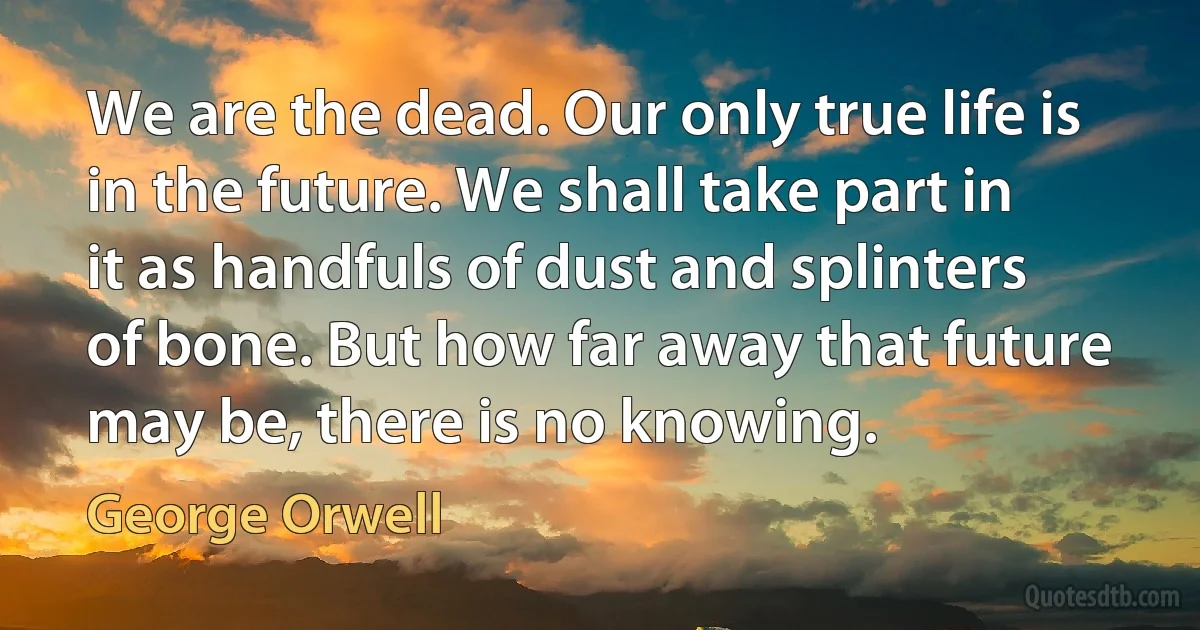 We are the dead. Our only true life is in the future. We shall take part in it as handfuls of dust and splinters of bone. But how far away that future may be, there is no knowing. (George Orwell)