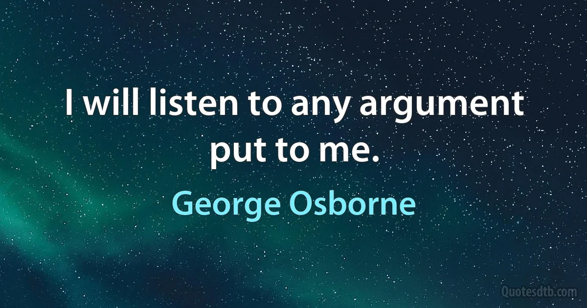 I will listen to any argument put to me. (George Osborne)