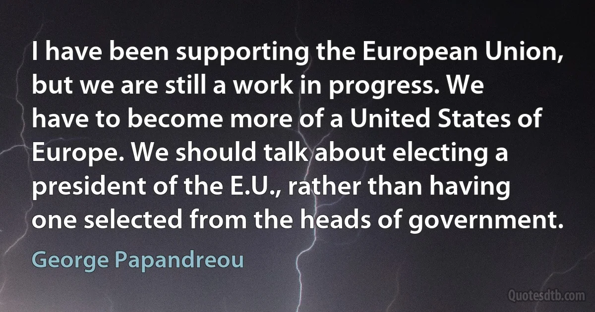 I have been supporting the European Union, but we are still a work in progress. We have to become more of a United States of Europe. We should talk about electing a president of the E.U., rather than having one selected from the heads of government. (George Papandreou)