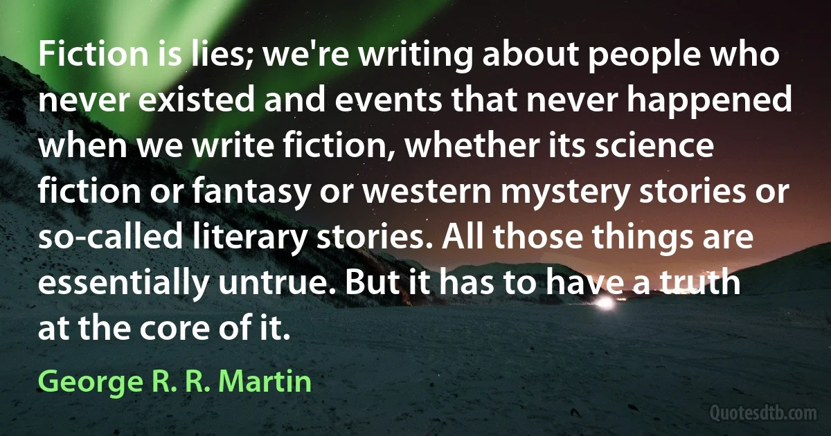 Fiction is lies; we're writing about people who never existed and events that never happened when we write fiction, whether its science fiction or fantasy or western mystery stories or so-called literary stories. All those things are essentially untrue. But it has to have a truth at the core of it. (George R. R. Martin)