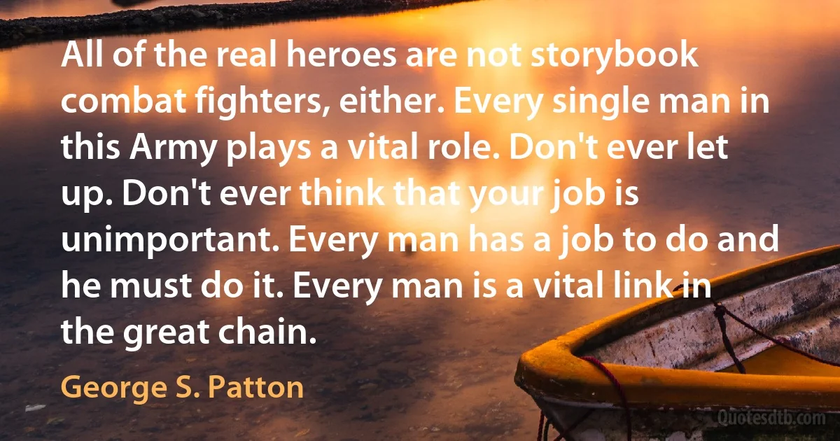 All of the real heroes are not storybook combat fighters, either. Every single man in this Army plays a vital role. Don't ever let up. Don't ever think that your job is unimportant. Every man has a job to do and he must do it. Every man is a vital link in the great chain. (George S. Patton)