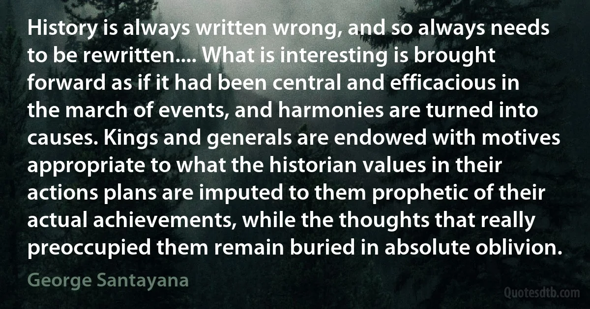 History is always written wrong, and so always needs to be rewritten.... What is interesting is brought forward as if it had been central and efficacious in the march of events, and harmonies are turned into causes. Kings and generals are endowed with motives appropriate to what the historian values in their actions plans are imputed to them prophetic of their actual achievements, while the thoughts that really preoccupied them remain buried in absolute oblivion. (George Santayana)