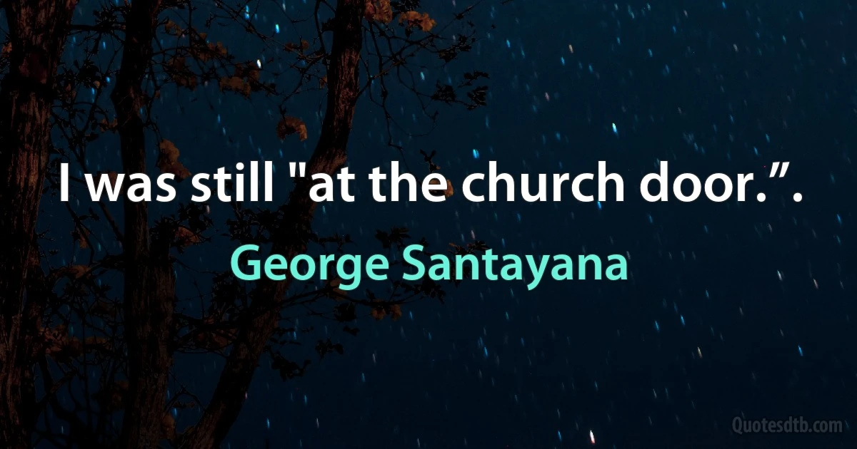 I was still "at the church door.”. (George Santayana)