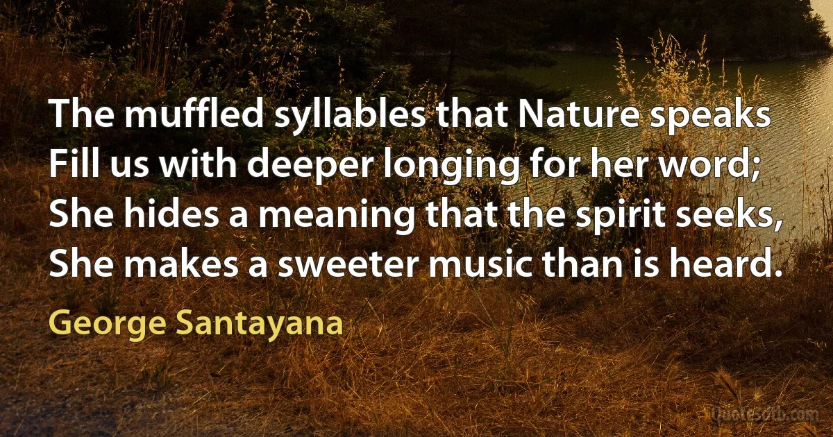 The muffled syllables that Nature speaks
Fill us with deeper longing for her word;
She hides a meaning that the spirit seeks,
She makes a sweeter music than is heard. (George Santayana)