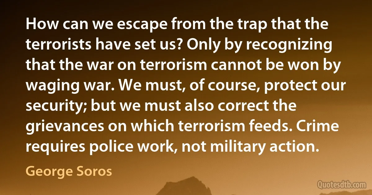 How can we escape from the trap that the terrorists have set us? Only by recognizing that the war on terrorism cannot be won by waging war. We must, of course, protect our security; but we must also correct the grievances on which terrorism feeds. Crime requires police work, not military action. (George Soros)