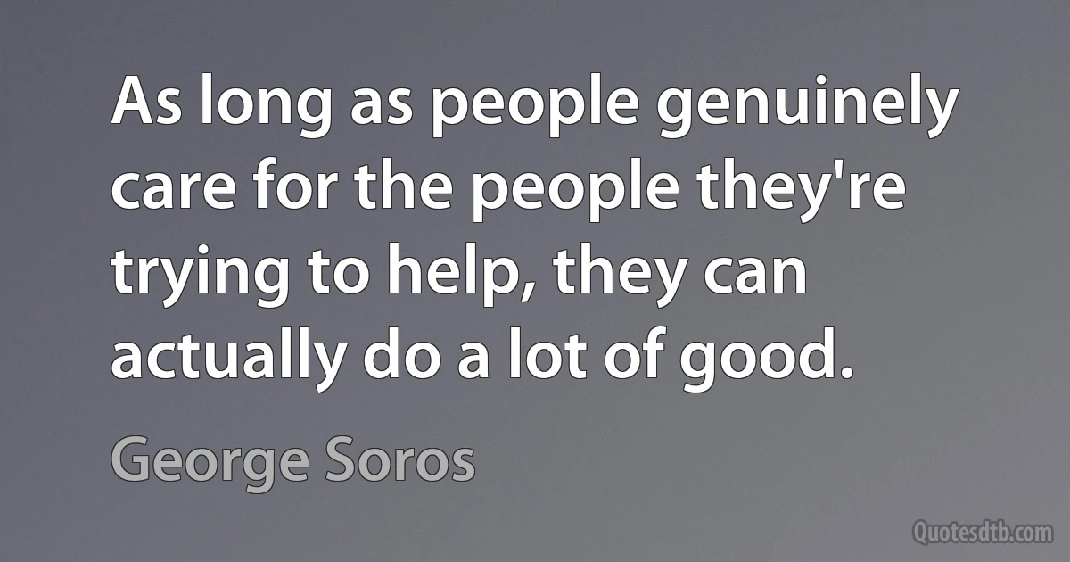 As long as people genuinely care for the people they're trying to help, they can actually do a lot of good. (George Soros)