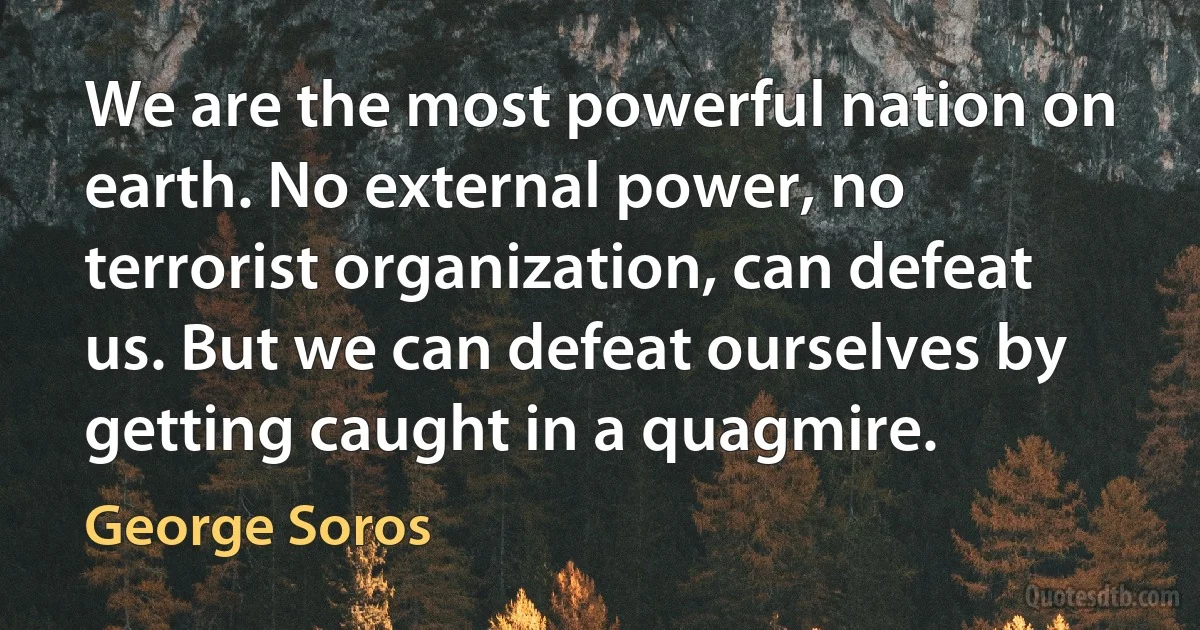 We are the most powerful nation on earth. No external power, no terrorist organization, can defeat us. But we can defeat ourselves by getting caught in a quagmire. (George Soros)