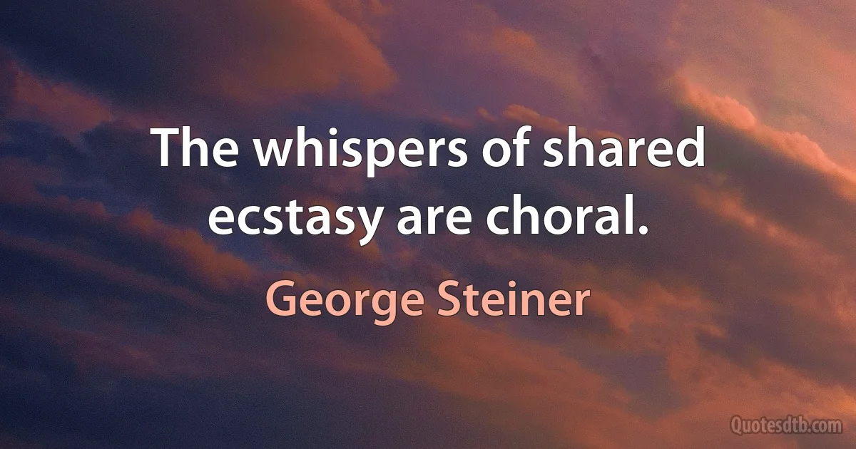 The whispers of shared ecstasy are choral. (George Steiner)