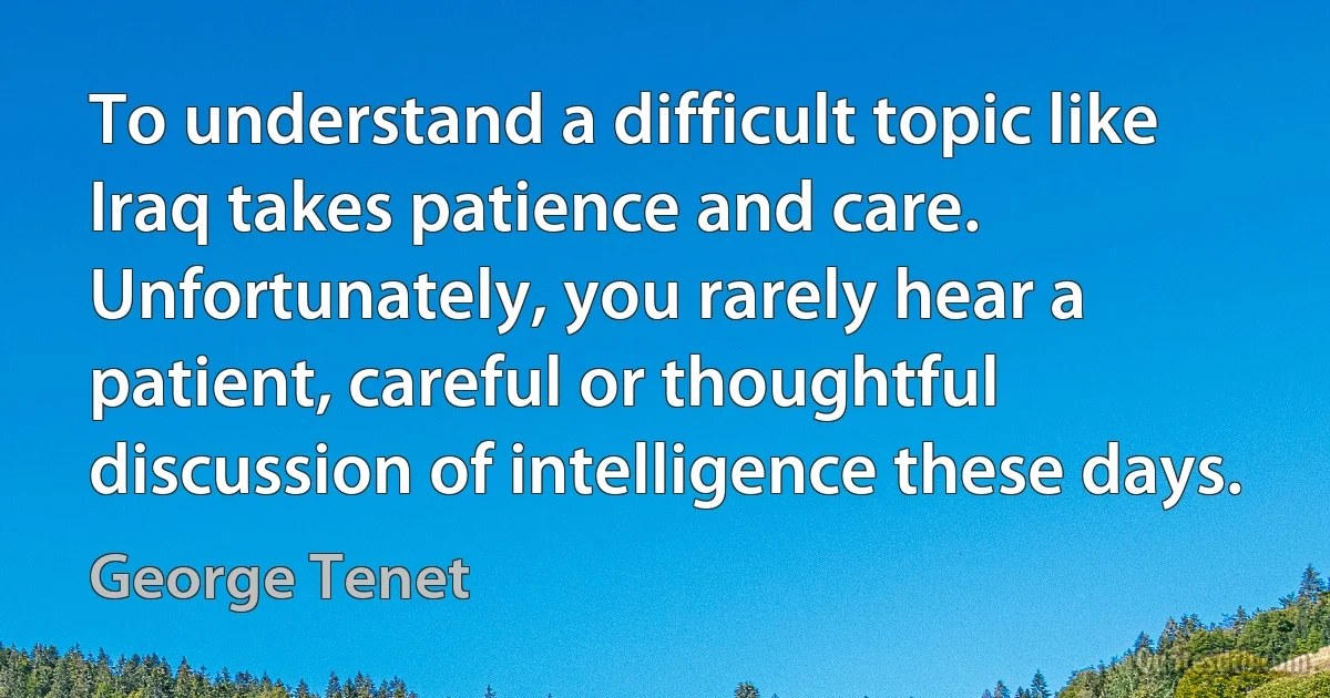 To understand a difficult topic like Iraq takes patience and care. Unfortunately, you rarely hear a patient, careful or thoughtful discussion of intelligence these days. (George Tenet)