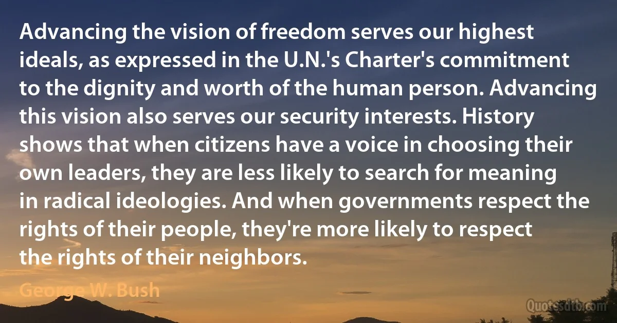 Advancing the vision of freedom serves our highest ideals, as expressed in the U.N.'s Charter's commitment to the dignity and worth of the human person. Advancing this vision also serves our security interests. History shows that when citizens have a voice in choosing their own leaders, they are less likely to search for meaning in radical ideologies. And when governments respect the rights of their people, they're more likely to respect the rights of their neighbors. (George W. Bush)