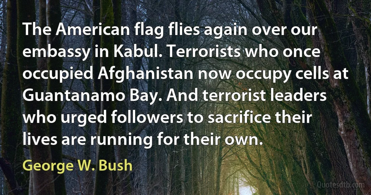 The American flag flies again over our embassy in Kabul. Terrorists who once occupied Afghanistan now occupy cells at Guantanamo Bay. And terrorist leaders who urged followers to sacrifice their lives are running for their own. (George W. Bush)