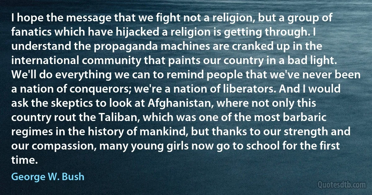 I hope the message that we fight not a religion, but a group of fanatics which have hijacked a religion is getting through. I understand the propaganda machines are cranked up in the international community that paints our country in a bad light. We'll do everything we can to remind people that we've never been a nation of conquerors; we're a nation of liberators. And I would ask the skeptics to look at Afghanistan, where not only this country rout the Taliban, which was one of the most barbaric regimes in the history of mankind, but thanks to our strength and our compassion, many young girls now go to school for the first time. (George W. Bush)