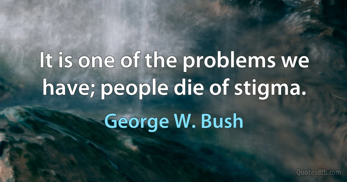 It is one of the problems we have; people die of stigma. (George W. Bush)