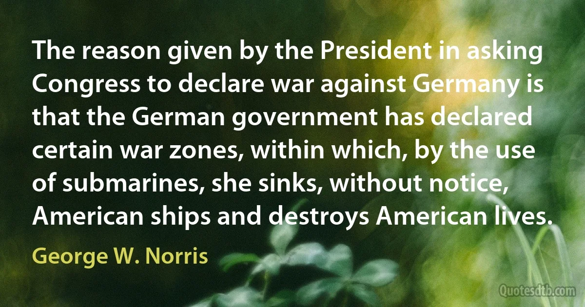 The reason given by the President in asking Congress to declare war against Germany is that the German government has declared certain war zones, within which, by the use of submarines, she sinks, without notice, American ships and destroys American lives. (George W. Norris)