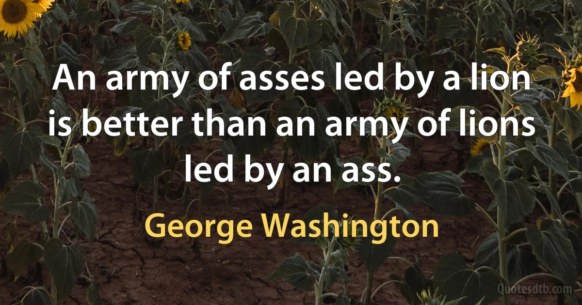 An army of asses led by a lion is better than an army of lions led by an ass. (George Washington)